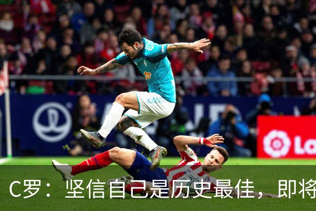 C罗：坚信自己是历史最佳，即将迈向1000进球新高度